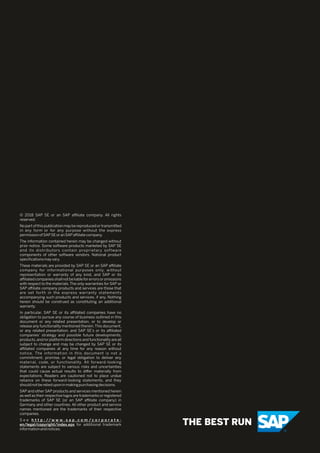 © 2018 SAP SE or an SAP aﬃliate company. All rights
reserved.
No part of this publication may be reproduced or transmitted
in any form or for any purpose without the express
permissionofSAPSEoranSAPaﬃliatecompany.
The information contained herein may be changed without
prior notice. Some software products marketed by SAP SE
and its distributors contain proprietary software
components of other software vendors. National product
speciﬁcationsmayvary.
These materials are provided by SAP SE or an SAP aﬃliate
company for informational purposes only, without
representation or warranty of any kind, and SAP or its
aﬃliatedcompaniesshallnotbeliableforerrorsoromissions
with respect to the materials.The only warranties for SAP or
SAP aﬃliate company products and services are those that
are set forth in the express warranty statements
accompanying such products and services, if any. Nothing
herein should be construed as constituting an additional
warranty.
In particular, SAP SE or its aﬃliated companies have no
obligation to pursue any course of business outlined in this
document or any related presentation, or to develop or
release any functionality mentioned therein.This document,
or any related presentation, and SAP SE’s or its aﬃliated
companies’ strategy and possible future developments,
products,and/or platform directions and functionality are all
subject to change and may be changed by SAP SE or its
aﬃliated companies at any time for any reason without
notice. The information in this document is not a
commitment, promise, or legal obligation to deliver any
material, code, or functionality. All forward-looking
statements are subject to various risks and uncertainties
that could cause actual results to diﬀer materially from
expectations. Readers are cautioned not to place undue
reliance on these forward-looking statements, and they
shouldnotberelieduponinmakingpurchasingdecisions.
SAP and other SAP products and services mentioned herein
as well as their respective logos are trademarks or registered
trademarks of SAP SE (or an SAP aﬃliate company) in
Germany and other countries. All other product and service
names mentioned are the trademarks of their respective
companies.
S e e h t t p : // w w w . s a p . c o m / c o r p o r a t e -
en/legal/copyright/index.epx for additional trademark
informationandnotices.
 