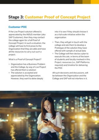 Stage 3: Customer Proof of Concept Project
If the Live Project solution oﬀered is
appreciated by the INDUS member (aka
SAP Customer), then they may contact
the college again for a full Proof of
Concept Project. In such a situation, the
college will have to ﬁrst prove to the
Organization that they are able and have
all the resources to carry out such a
project.
What is a Proof of Concept Project?
• Organization has a Business Problem
and the College, by way of Live Project
has oﬀered them a solution
• The solution is accepted and
appreciated by the Organization.
However, they want to delve deeply
into it to see if they should choose it
as a full scale initiative within the
organization
• Then, they will get in touch with the
college and ask them to develop a
Prototype of the solution they have
oﬀered with sample of actual data
• The College will then devise a plan to
execute this ask, in terms of the team
of students and faculty involved in this
Project, resources (i.e., SAP Platforms
required) and timeline for delivering
the POC
All such decisions and discussions, will
be between the Organization and the
College and SAP will not interfere in it.
Customer POC
 