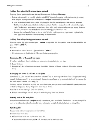 Adding files and folders 7
Adding files using the Drag-and-drop method
Select the files in any application and drag-and-drop them into ReNamer's Files pane.
• To drag-and-drop, click on your file selection with LMB. Without releasing the LMB, start moving the mouse.
Now bring the mouse pointer over the ReNamer's Files pane, and then release the LMB.
• If the ReNamer's window is not visible, first drag your selection onto ReNamer's task button in Windows
Taskbar (normally located at the bottom of your desktop). Wait for a couple of seconds without releasing the
LMB. The ReNamer window pops up, and stays above other applications' windows on your screen. Now you
can move your mouse over the ReNamer window and drop your selection of files.
• You can also configure ReNamer to stay on top of all other windows, so even when you are working in the
other applications ReNamer will remain on top of other windows.
Adding files using the copy-and-paste method
Select the files in any application and press CTRL+C to copy them into the clipboard. Now switch to ReNamer and
press SHIFT+CTRL+V.
Note that:
• Renamer does not use the usual keyboard shortcut CTRL+V.
• It is not necessary to click inside the Files pane for the paste operation.
Removing files or folders from pane
If you have added more files by mistake, you can remove them easily in just two steps:
1. Select the items
2. Press the DEL key. (This only removes the files/folders from the ReNamer. It does not delete them from the
disk!)
Changing the order of the files in the pane
Certain rules (e.g. the Serialize Rule) act on the list of the files in "from-top-to-bottom" order (as opposed to acting
on each file independently). In such cases, each file gets its name based on its position in the list. (For example, the
nth file in the list is named Track-n.mp3.)
Normally, the files are listed in the order you added them to the pane (the most recently added file goes to the bottom
of the list). But you can change the position of the files in the list.
Just click on the file and drag it to the new position.
• You can select multiple files and drag all of them as a group to the new position.
Sorting files in the files pane
You can also sort files in the Files pane by any column with just a click on the column title. The little triangle will
show up to indicate the order of sorting. For more information have a look at the full article on sorting files.
Selecting files
You can carry out various operations on selected files.
To select one or more files:
1.
1. Click anywhere in the row except on the check box.
• To select non-adjacent files, press CTRL and then click on individual rows.
 