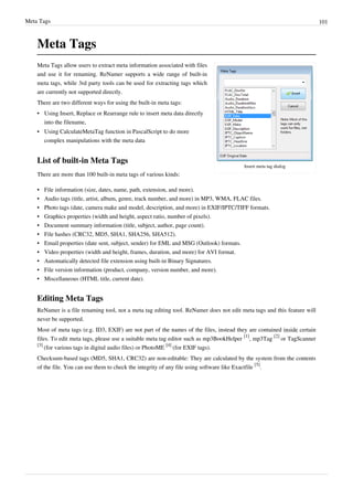 Meta Tags 101
Meta Tags
Insert meta tag dialog
Meta Tags allow users to extract meta information associated with files
and use it for renaming. ReNamer supports a wide range of built-in
meta tags, while 3rd party tools can be used for extracting tags which
are currently not supported directly.
There are two different ways for using the built-in meta tags:
• Using Insert, Replace or Rearrange rule to insert meta data directly
into the filename,
• Using CalculateMetaTag function in PascalScript to do more
complex manipulations with the meta data
List of built-in Meta Tags
There are more than 100 built-in meta tags of various kinds:
•
• File information (size, dates, name, path, extension, and more).
•
• Audio tags (title, artist, album, genre, track number, and more) in MP3, WMA, FLAC files.
•
• Photo tags (date, camera make and model, description, and more) in EXIF/IPTC/TIFF formats.
•
• Graphics properties (width and height, aspect ratio, number of pixels).
•
• Document summary information (title, subject, author, page count).
•
• File hashes (CRC32, MD5, SHA1, SHA256, SHA512).
•
• Email properties (date sent, subject, sender) for EML and MSG (Outlook) formats.
•
• Video properties (width and height, frames, duration, and more) for AVI format.
• Automatically detected file extension using built-in Binary Signatures.
•
• File version information (product, company, version number, and more).
•
• Miscellaneous (HTML title, current date).
Editing Meta Tags
ReNamer is a file renaming tool, not a meta tag editing tool. ReNamer does not edit meta tags and this feature will
never be supported.
Most of meta tags (e.g. ID3, EXIF) are not part of the names of the files, instead they are contained inside certain
files. To edit meta tags, please use a suitable meta tag editor such as mp3BookHelper
[1]
, mp3Tag
[2]
or TagScanner
[3]
(for various tags in digital audio files) or PhotoME
[4]
(for EXIF tags).
Checksum-based tags (MD5, SHA1, CRC32) are non-editable: They are calculated by the system from the contents
of the file. You can use them to check the integrity of any file using software like Exactfile
[5]
.
 