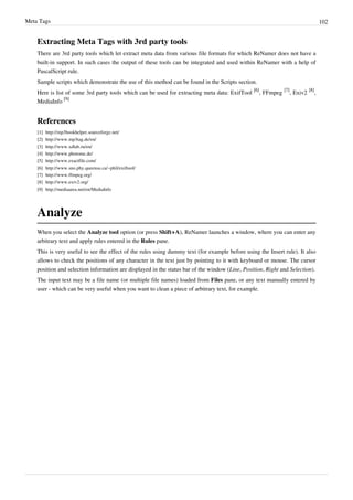 Meta Tags 102
Extracting Meta Tags with 3rd party tools
There are 3rd party tools which let extract meta data from various file formats for which ReNamer does not have a
built-in support. In such cases the output of these tools can be integrated and used within ReNamer with a help of
PascalScript rule.
Sample scripts which demonstrate the use of this method can be found in the Scripts section.
Here is list of some 3rd party tools which can be used for extracting meta data: ExifTool
[6]
, FFmpeg
[7]
, Exiv2
[8]
,
MediaInfo
[9]
References
[1] http://mp3bookhelper.sourceforge.net/
[2] http://www.mp3tag.de/en/
[3] http://www.xdlab.ru/en/
[4] http://www.photome.de/
[5] http://www.exactfile.com/
[6] http://www.sno.phy.queensu.ca/~phil/exiftool/
[7] http://www.ffmpeg.org/
[8] http://www.exiv2.org/
[9] http://mediaarea.net/en/MediaInfo
Analyze
When you select the Analyze tool option (or press Shift+A), ReNamer launches a window, where you can enter any
arbitrary text and apply rules entered in the Rules pane.
This is very useful to see the effect of the rules using dummy text (for example before using the Insert rule). It also
allows to check the positions of any character in the text just by pointing to it with keyboard or mouse. The cursor
position and selection information are displayed in the status bar of the window (Line, Position, Right and Selection).
The input text may be a file name (or multiple file names) loaded from Files pane, or any text manually entered by
user - which can be very useful when you want to clean a piece of arbitrary text, for example.
 