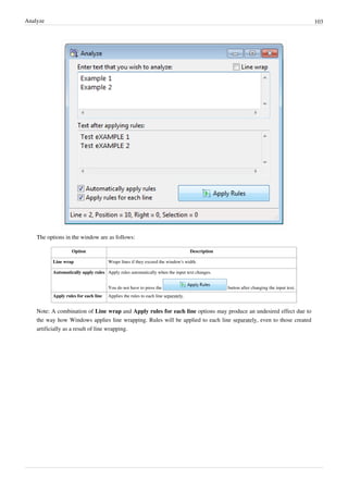 Analyze 103
The options in the window are as follows:
Option Description
Line wrap Wraps lines if they exceed the window's width.
Automatically apply rules Apply rules automatically when the input text changes.
You do not have to press the button after changing the input text.
Apply rules for each line Applies the rules to each line separately.
Note: A combination of Line wrap and Apply rules for each line options may produce an undesired effect due to
the way how Windows applies line wrapping. Rules will be applied to each line separately, even to those created
artificially as a result of line wrapping.
 