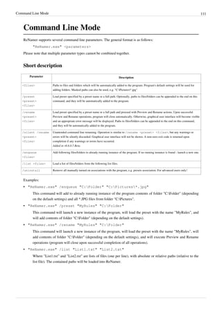 Command Line Mode 111
Command Line Mode
ReNamer supports several command line parameters. The general format is as follows:
"ReNamer.exe" <parameters>
Please note that multiple parameter types cannot be combined together.
Short description
Parameter Description
<files> Paths to files and folders which will be automatically added to the program. Program's default settings will be used for
adding folders. Masked paths can also be used, e.g. "C:Pictures*.jpg"
/preset
<preset>
<files>
Load preset specified by a preset name or a full path. Optionally, paths to files/folders can be appended to the end on this
command, and they will be automatically added to the program.
/rename
<preset>
<files>
Load preset specified by a preset name or a full path and proceed with Preview and Rename actions. Upon successful
Preview and Rename operations, program will close automatically. Otherwise, graphical user interface will become visible
and an appropriate error message will be displayed. Paths to files/folders can be appended to the end on this command,
and they will be automatically added to the program.
/silent /rename
<preset>
<files>
Unattended command line renaming. Operation is similar to /rename <preset> <files>, but any warnings or
errors will be silently discarded. Graphical user interface will not be shown. A non-zero exit code is returned upon
completion if any warnings or errors have occurred.
Added in v6.6.0.5 Beta.
/enqueue
<files>
Add following files/folders to already running instance of the program. If no running instance is found - launch a new one.
/list <files> Load a list of files/folders from the following list files.
/uninstall Remove all manually turned on associations with the program, e.g. presets association. For advanced users only!
Examples:
•
• "ReNamer.exe" /enqueue "C:Folder" "C:Pictures*.jpg"
This command will add to already running instance of the program contents of folder "C:Folder" (depending
on the default settings) and all *.JPG files from folder "C:Pictures".
•
• "ReNamer.exe" /preset "MyRules" "C:Folder"
This command will launch a new instance of the program, will load the preset with the name "MyRules", and
will add contents of folder "C:Folder" (depending on the default settings).
•
• "ReNamer.exe" /rename "MyRules" "C:Folder"
This command will launch a new instance of the program, will load the preset with the name "MyRules", will
add contents of folder "C:Folder" (depending on the default settings), and will execute Preview and Rename
operations (program will close upon successful completion of all operations).
•
• "ReNamer.exe" /list "List1.txt" "List2.txt"
Where "List1.txt" and "List2.txt" are lists of files (one per line), with absolute or relative paths (relative to the
list file). The contained paths will be loaded into ReNamer.
 