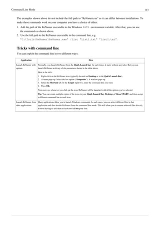 Command Line Mode 113
The examples shown above do not include the full path to "ReNamer.exe" as it can differ between installations. To
make these commands work on your computer you have a choice of either:
1. Add the path of the ReNamer executable to the Windows PATH environment variable. After that, you can use
the commands as shown above.
2. Use the full path to the ReNamer executable in the command line, e.g.
"C:ToolsReNamerReNamer.exe" /list "List1.txt" "List2.txt".
Tricks with command line
You can exploit the command line in two different ways:
Application How
Launch ReNamer with
options
Normally, you launch ReNamer from the Quick Launch bar. At such times, it starts without any rules. But you can
launch ReNamer with any of the parameters shown in the table above.
Here is the trick:
1. Right-click on the ReNamer icon (typically located on Desktop or in the Quick Launch Bar).
2. A menu pops up. Select the last option ("Properties"). A window pops up.
3. Select the Shortcut tab. In the Target input box, enter the command line you want.
4. Press OK.
From now on, whenever you click on the icon, ReNamer will be launched with all the options you've selected.
Tip: You can create multiple copies of the icons in your Quick Launch Bar, Desktop or Menu START, and then assign
a different command line to each icon.
Launch ReNamer from
other applications
Many applications allow you to launch Windows commands. In such cases, you can select different files in that
application and then invoke ReNamer from the command line mode. This will allow you to rename selected files directly,
without having to add them to ReNamer's Files pane first.
 
