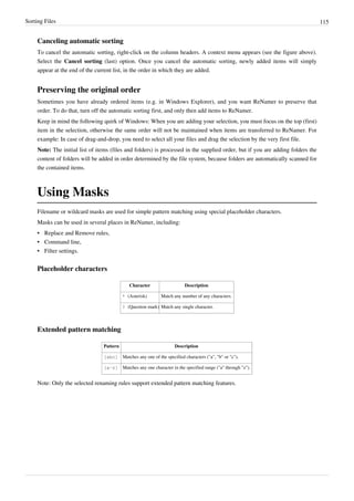 Sorting Files 115
Canceling automatic sorting
To cancel the automatic sorting, right-click on the column headers. A context menu appears (see the figure above).
Select the Cancel sorting (last) option. Once you cancel the automatic sorting, newly added items will simply
appear at the end of the current list, in the order in which they are added.
Preserving the original order
Sometimes you have already ordered items (e.g. in Windows Explorer), and you want ReNamer to preserve that
order. To do that, turn off the automatic sorting first, and only then add items to ReNamer.
Keep in mind the following quirk of Windows: When you are adding your selection, you must focus on the top (first)
item in the selection, otherwise the same order will not be maintained when items are transferred to ReNamer. For
example: In case of drag-and-drop, you need to select all your files and drag the selection by the very first file.
Note: The initial list of items (files and folders) is processed in the supplied order, but if you are adding folders the
content of folders will be added in order determined by the file system, because folders are automatically scanned for
the contained items.
Using Masks
Filename or wildcard masks are used for simple pattern matching using special placeholder characters.
Masks can be used in several places in ReNamer, including:
• Replace and Remove rules,
• Command line,
• Filter settings.
Placeholder characters
Character Description
* (Asterisk) Match any number of any characters.
? (Question mark) Match any single character.
Extended pattern matching
Pattern Description
[abc] Matches any one of the specified characters ("a", "b" or "c").
[a-z] Matches any one character in the specified range ("a" through "z").
Note: Only the selected renaming rules support extended pattern matching features.
 