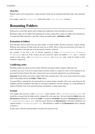 Using Masks 116
Mask lists
Multiple masks can be expressed in a single parameter (mask list) by separating individual masks with semicolons
(";").
For example, a mask list *.txt;*.doc matches files with a *.txt or *.doc extension.
Renaming Folders
ReNamer has several filter options which configure how added items (files and folders) are treated.
By default, folders are not added to the renaming list as items, instead, their contents are added to the renaming list.
To rename the folders themselves, open filter settings and enable option "Add folders as files".
Extensions in folders
Note that Skip extension option may also affect folders. A setting "Folders also have extensions" controls whether
ReNamer treats extension in folder names the same way as in files. That is, if there are any periods in the name of a
folder, the portion on the right side of the last period is treated as extension.
For example, if you had a list of tutorials organized in folders 01.Introduction, 02.Basics,
03.Advanced and so on. If the "Folders also have extensions" option was enabled, 01, 02 and 03 would be
treated as base names, while Introduction, Basics and Advanced parts would be treated as their
extensions, respectively.
Conflicting order
Renaming a folder also affects all of its content. Therefore renaming of folders requires a little more care.
A problem can occur if you try to rename folders and their content in a single run. Items in the renaming list are
processed from top to bottom. The order of items in this case is extremely important for successful renaming.
Important: Parent folders must always appear below their contained items. This can be easily achieved by sorting
items in descending order by the Folder or Path column.
If a parent folder is renamed first, the actual path for its contents changes instantly, with its new name. However, the
subfolders and files contained in that folder are still listed in ReNamer with their old path. As a result, ReNamer is
unable to find those items at the specified location, and therefore it cannot rename them.
Example
Let's imagine that you have a folder C:Folder which contains a file C:FolderDocument.txt. You
would like to rename both the folder and the contained file at the same time. You have listed the Folder before the
Document.txt in ReNamer. As soon as the Folder is renamed to NewFolder, the path for Document.txt changes to
C:NewFolderDocument.txt in the file system. However, the Document.txt is still listed in ReNamer at its
original location C:FolderDocument.txt. Thus ReNamer is unable to find Document.txt when it attempts
to rename it.
In other words, while the contained folder is renamed, the contents are not.
 