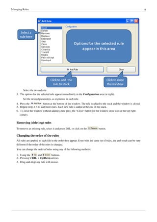 Managing Rules 9
Select the desired rule.
3. The options for the selected rule appear immediately in the Configuration area (at right).
Set the desired parameters, as explained in each rule.
4. Press the button at the bottom of the window. The rule is added to the stack and the window is closed.
5.
5. Repeat steps 1-5 to add more rules. Each new rule is added at the end of the stack.
6.
6. To close the window without adding a rule press the "Close" button (or the window close icon at the top right
corner).
Removing (deleting) rules
To remove an existing rule, select it and press DEL or click on the button.
Changing the order of the rules
All rules are applied to each file in the order they appear. Even with the same set of rules, the end-result can be very
different if the order of the rules is changed.
You can change the order of rules using any of the following methods:
1. Using the and buttons.
2. Pressing CTRL + Up/Down arrows.
3.
3. Drag-and-drop any rule with mouse.
 