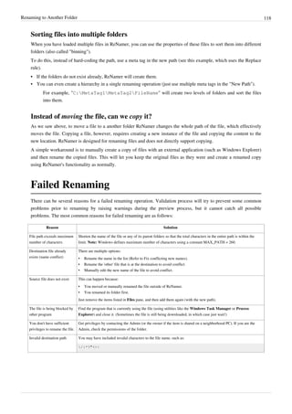 Renaming to Another Folder 118
Sorting files into multiple folders
When you have loaded multiple files in ReNamer, you can use the properties of these files to sort them into different
folders (also called "binning").
To do this, instead of hard-coding the path, use a meta tag in the new path (see this example, which uses the Replace
rule).
•
• If the folders do not exist already, ReNamer will create them.
•
• You can even create a hierarchy in a single renaming operation (just use multiple meta tags in the "New Path").
For example, "C:MetaTag1MetaTag2FileName" will create two levels of folders and sort the files
into them.
Instead of moving the file, can we copy it?
As we saw above, to move a file to a another folder ReNamer changes the whole path of the file, which effectively
moves the file. Copying a file, however, requires creating a new instance of the file and copying the content to the
new location. ReNamer is designed for renaming files and does not directly support copying.
A simple workaround is to manually create a copy of files with an external application (such as Windows Explorer)
and then rename the copied files. This will let you keep the original files as they were and create a renamed copy
using ReNamer's functionality as normally.
Failed Renaming
There can be several reasons for a failed renaming operation. Validation process will try to prevent some common
problems prior to renaming by raising warnings during the preview process, but it cannot catch all possible
problems. The most common reasons for failed renaming are as follows:
Reason Solution
File path exceeds maximum
number of characters
Shorten the name of the file or any of its parent folders so that the total characters in the entire path is within the
limit. Note: Windows defines maximum number of characters using a constant MAX_PATH = 260.
Destination file already
exists (name conflict)
There are multiple options:
• Rename the name in the list (Refer to Fix conflicting new names).
•
• Rename the 'other' file that is at the destination to avoid conflict.
• Manually edit the new name of the file to avoid conflict.
Source file does not exist This can happen because:
•
• You moved or manually renamed the file outside of ReNamer.
• You renamed its folder first.
Just remove the items listed in Files pane, and then add them again (with the new path).
The file is being blocked by
other program
Find the program that is currently using the file (using utilities like the Windows Task Manager or Process
Explorer) and close it. (Sometimes the file is still being downloaded, in which case just wait!)
You don't have sufficient
privileges to rename the file.
Get privileges by contacting the Admin (or the owner if the item is shared on a neighborhood PC). If you are the
Admin, check the permissions of the folder.
Invalid destination path You may have included invalid characters to the file name, such as:
/:*?"<>|
 