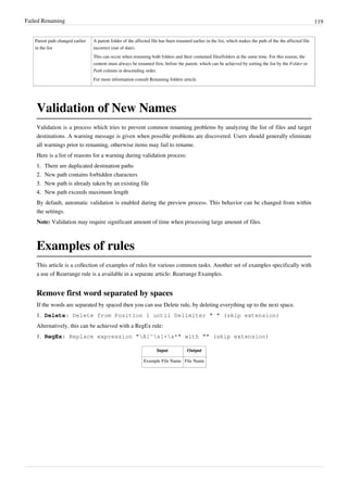 Failed Renaming 119
Parent path changed earlier
in the list
A parent folder of the affected file has been renamed earlier in the list, which makes the path of the the affected file
incorrect (out of date).
This can occur when renaming both folders and their contained files/folders at the same time. For this reason, the
content must always be renamed first, before the parent, which can be achieved by sorting the list by the Folder or
Path column in descending order.
For more information consult Renaming folders article.
Validation of New Names
Validation is a process which tries to prevent common renaming problems by analyzing the list of files and target
destinations. A warning message is given when possible problems are discovered. Users should generally eliminate
all warnings prior to renaming, otherwise items may fail to rename.
Here is a list of reasons for a warning during validation process:
1.
1. There are duplicated destination paths
2.
2. New path contains forbidden characters
3.
3. New path is already taken by an existing file
4.
4. New path exceeds maximum length
By default, automatic validation is enabled during the preview process. This behavior can be changed from within
the settings.
Note: Validation may require significant amount of time when processing large amount of files.
Examples of rules
This article is a collection of examples of rules for various common tasks. Another set of examples specifically with
a use of Rearrange rule is a available in a separate article: Rearrange Examples.
Remove first word separated by spaces
If the words are separated by spaced then you can use Delete rule, by deleting everything up to the next space.
1. Delete: Delete from Position 1 until Delimiter " " (skip extension)
Alternatively, this can be achieved with a RegEx rule:
1. RegEx: Replace expression "A[^s]+s*" with "" (skip extension)
Input Output
Example File Name File Name
 