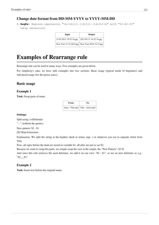 Examples of rules 121
Change date format from DD-MM-YYYY to YYYY-MM-DD
1. RegEx: Replace expression "b(d{2})-(d{2})-(d{4})b" with "$3-$2-$1"
(skip extension)
Input Output
31-03-2013 19-52-16.jpg 2013-03-31 19-52-16.jpg
New Year 31-12-2014.jpg New Year 2014-12-31.jpg
Examples of Rearrange rule
Rearrange rule can be used in many ways. Few examples are given below.
For simplicity's sake, we have split examples into two sections: Basic usage (typical needs of beginners) and
Advanced usage (for the power users).
Basic usage
Example 1
Task: Swap parts of name.
From: To:
Artist - Title.mp3 Title - Artist.mp3
Settings:
Split using: (o)Delimiter
" - " (without the quotes)
New pattern: $2 - $1
[X] Skip Extensions
Explanation: We split the string at the hyphen (dash or minus sign -) or whatever you use to separate Artist from
Title
Now, all signs before the dash are stored in variable $1, all after are put in var $2.
Because we want to swap this parts, we simple swap the vars in the output, the "New Pattern": $2 $1
And since this rule removes the used delimiter, we add it on our own: "$2 - $1", or use an new delimiter as e.g.:
"$2_-_$1"
Example 2
Task: Insert text before the original name.
 