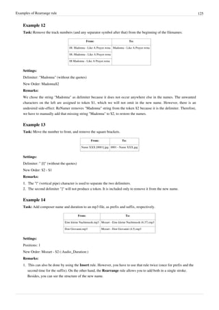 Examples of Rearrange rule 125
Example 12
Task: Remove the track numbers (and any separator symbol after that) from the beginning of the filenames:
From: To:
08. Madonna - Like A Prayer.wma Madonna - Like A Prayer.wma
08.-Madonna - Like A Prayer.wma
08 Madonna - Like A Prayer.wma
Settings:
Delimiter: "Madonna" (without the quotes)
New Order: Madonna$2
Remarks:
We chose the string "Madonna" as delimiter because it does not occur anywhere else in the names. The unwanted
characters on the left are assigned to token $1, which we will not omit in the new name. However, there is an
undesired side-effect: ReNamer removes "Madonna" string from the token $2 because it is the delimiter. Therefore,
we have to manually add that missing string "Madonna" to $2, to restore the names.
Example 13
Task: Move the number to front, and remove the square brackets.
From: To:
Name XXX [0001].jpg 0001 - Name XXX.jpg
Settings:
Delimiter: " [|]" (without the quotes)
New Order: $2 - $1
Remarks:
1.
1. The "|" (vertical pipe) character is used to separate the two delimiters.
2.
2. The second delimiter "]" will not produce a token. It is included only to remove it from the new name.
Example 14
Task: Add composer name and duration to an mp3 file, as prefix and suffix, respectively.
From: To:
Eine kleine Nachtmusik.mp3 Mozart - Eine kleine Nachtmusik (6.37).mp3
Don Giovanni.mp3 Mozart - Don Giovanni (4.5).mp3
Settings:
Positions: 1
New Order: Mozart - $2 (:Audio_Duration:)
Remarks:
1. This can also be done by using the Insert rule. However, you have to use that rule twice (once for prefix and the
second time for the suffix). On the other hand, the Rearrange rule allows you to add both in a single stroke.
Besides, you can see the structure of the new name.
 