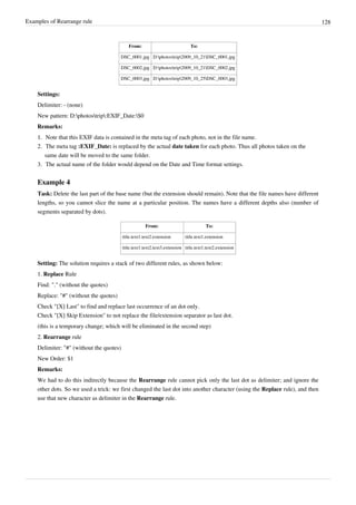 Examples of Rearrange rule 128
From: To:
DSC_0001.jpg D:photostrip2009_10_21DSC_0001.jpg
DSC_0002.jpg D:photostrip2009_10_21DSC_0002.jpg
DSC_0003.jpg D:photostrip2009_10_25DSC_0003.jpg
Settings:
Delimiter: - (none)
New pattern: D:photostrip:EXIF_Date:$0
Remarks:
1.
1. Note that this EXIF data is contained in the meta tag of each photo, not in the file name.
2. The meta tag :EXIF_Date: is replaced by the actual date taken for each photo. Thus all photos taken on the
same date will be moved to the same folder.
3. The actual name of the folder would depend on the Date and Time format settings.
Example 4
Task: Delete the last part of the base name (but the extension should remain). Note that the file names have different
lengths, so you cannot slice the name at a particular position. The names have a different depths also (number of
segments separated by dots).
From: To:
title.text1.text2.extension title.text1.extension
title.text1.text2.text3.extension title.text1.text2.extension
Setting: The solution requires a stack of two different rules, as shown below:
1. Replace Rule
Find: "." (without the quotes)
Replace: "#" (without the quotes)
Check "[X] Last" to find and replace last occurrence of an dot only.
Check "[X] Skip Extension" to not replace the file/extension separator as last dot.
(this is a temporary change; which will be eliminated in the second step)
2. Rearrange rule
Delimiter: "#" (without the quotes)
New Order: $1
Remarks:
We had to do this indirectly because the Rearrange rule cannot pick only the last dot as delimiter; and ignore the
other dots. So we used a trick: we first changed the last dot into another character (using the Replace rule), and then
use that new character as delimiter in the Rearrange rule.
 