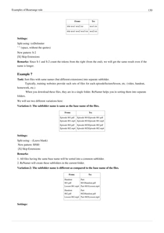Examples of Rearrange rule 130
From: To:
title text1 text2.txt text1.txt
title text1 text2 text3.txt text2.txt
Settings:
Split using: (o)Delimiter
" " (space, without the quotes)
New pattern: $-2
[X] Skip Extensions
Remarks: Since $-1 and $-2 count the tokens from the right (from the end), we will get the same result even if the
name is longer.
Example 7
Task: Sort files with same names (but different extensions) into separate subfolder.
Typically, training websites provide such sets of files for each episode/lecture/lesson, etc. (video, handout,
homework, etc.)
When you download these files, they are in a single folder. ReNamer helps you in sorting them into separate
folders.
We will see two different variations here:
Variation-1: The subfolder name is same as the base name of the files.
From: To:
Episode 001.pdf
Episode 001.mp4
Episode 002.pdf
Episode 002.mp4
Episode 001Episode 001.pdf
Episode 001Episode 001.mp4
Episode 002Episode 002.pdf
Episode 002Episode 002.mp4
Settings:
Split using: - (Leave blank)
New pattern: $0$0
[X] Skip Extensions
Remarks:
1. All files having the same base name will be sorted into a common subfolder.
2. ReNamer will create these subfolders in the current folder.
Variation-2: The subfolder name is different as compared to the base name of the files.
From: To:
Handout
001.pdf
Lesson 001.mp4
Handout
002.pdf
Lesson 002.mp4
Part
001Handout.pdf
Part 001Lesson.mp4
Part
002Handout.pdf
Part 002Lesson.mp4
Settings:
 