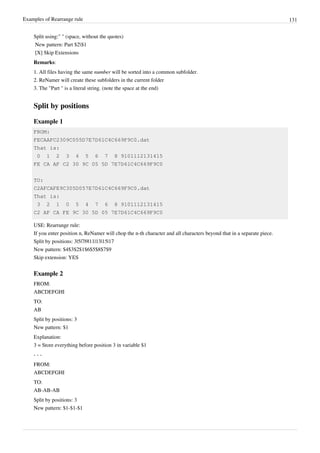 Examples of Rearrange rule 131
Split using:" " (space, without the quotes)
New pattern: Part $2$1
[X] Skip Extensions
Remarks:
1. All files having the same number will be sorted into a common subfolder.
2. ReNamer will create these subfolders in the current folder
3. The "Part " is a literal string. (note the space at the end)
Split by positions
Example 1
FROM:
FECAAFC2309C055D7E7D61C4C669F9C0.dat
That is:
0 1 2 3 4 5 6 7 8 9101112131415
FE CA AF C2 30 9C 05 5D 7E7D61C4C669F9C0
TO:
C2AFCAFE9C305D057E7D61C4C669F9C0.dat
That is:
3 2 1 0 5 4 7 6 8 9101112131415
C2 AF CA FE 9C 30 5D 05 7E7D61C4C669F9C0
USE: Rearrange rule:
If you enter position n, ReNamer will chop the n-th character and all characters beyond that in a separate piece.
Split by positions: 3|5|7|9|11|13|15|17
New pattern: $4$3$2$1$6$5$8$7$9
Skip extension: YES
Example 2
FROM:
ABCDEFGHI
TO:
AB
Split by positions: 3
New pattern: $1
Explanation:
3 = Store everything before position 3 in variable $1
- - -
FROM:
ABCDEFGHI
TO:
AB-AB-AB
Split by positions: 3
New pattern: $1-$1-$1
 
