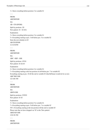 Examples of Rearrange rule 132
3 = Store everything before position 3 in variable $1
- - -
FROM:
ABCDEFGHI
TO:
AB - CD (EFGHI)
Split by positions: 3|5
New pattern: $1 - $2 ($3)
Explanation:
3 = Store everything before position 3 in variable $1
5 = Everything starting at pos. 3 till before pos. 5 in variable $2
Store the rest (silently) in $3
AB CD EFGHI
12 34 56789
- - -
FROM:
ABCDEFGHI
TO:
ABC - DEF - GHI
Split by positions: 4|7|10
New pattern: $1-$2-$3
Explanation:
4 = Store everything before position 4 in variable $1
7 = Everything starting at the last position (4) till before pos. 7 in variable $2
Everything starting at pos. 10 till the end in variable $3 (that ReNamer would do for us too)
ABC DEF GHI
123 456 789
- - -
FROM:
ABCDEFGHI
TO:
ABCD GHI
Split by positions: 5|7|555
New pattern: $1 $3
Explanation:
5 = Store everything before position 5 in variable $1
7 = Everything starting at pos. 5 till before pos. 7 in variable $2
555 = Everything starting at the last position till the end in variable $3
Please note that we have dropped var '$2' in the 'New pattern'.
ABCD EF GHI
1234 56 789
- - -
FROM:
ABCDEFGHI
 