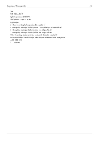 Examples of Rearrange rule 133
TO:
GHI (EF) A BC D
Split by positions: 2|4|5|7|999
New pattern: $5 ($4) $1 $2 $3
Explanation:
2 = Store everything before position 2 in variable $1
4 = Everything starting at the last position (2) till before pos. 4 in variable $2
5 = Everything starting at the last position pos. till pos.5 in $3
7 = Everything starting at the last position pos. till pos.7 in $4
999 = Everything starting at the last position till the end in variable $5
Please note that we have rearranged (switched) the output vars in the 'New pattern'.
A BC D EF GHI
1 23 4 56 789
 
