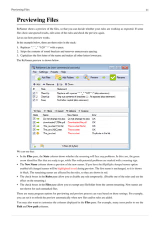 Previewing Files 11
Previewing Files
ReNamer shows a preview of the files, so that you can decide whether your rules are working as expected. If some
files show unexpected results, edit some of the rules and check the preview again.
Let us see how preview works.
In the example below, there are three rules in the stack:
1.
1. Replaces "." "_" "%20" "-" with a space.
2.
2. Strips the contents of round brackets and removes unnecessary spacing.
3.
3. Capitalizes the first letter of the name and makes all other letters lowercase.
The ReNamer preview is shown below.
We can see that:
• In the Files pane, the State column shows whether the renaming will face any problems. In this case, the green
arrow identifies files that are ready to go, while files with potential problems are marked with a warning sign.
• The New Name column shows a preview of the new names. If you have the Highlight changed names option
enabled all changed names will be highlighted in red during preview. The first name is unchanged, so it is shown
in black. The remaining names are affected by the rules, so they are shown in red.
• The check boxes in the Rules pane allow you to disable any rule temporarily. (Disable one of the rules and see the
effect on the renaming.)
• The check boxes in the Files pane allow you to exempt any file/folder from the current renaming. New names are
not shown for such unmarked files.
There are many program options for previewing and preview process can vary based on those settings. For example,
you can set it to refresh the preview automatically when new files and/or rules are added.
You may also want to customize the columns displayed in the Files pane. For example, many users prefer to see the
Path and New path columns.
 