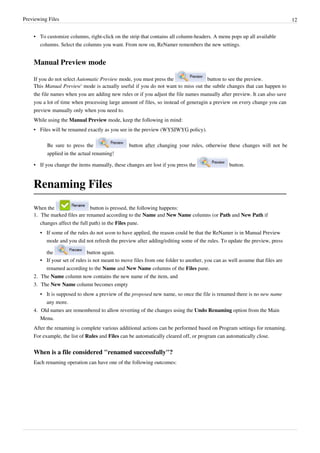 Previewing Files 12
•
• To customize columns, right-click on the strip that contains all column-headers. A menu pops up all available
columns. Select the columns you want. From now on, ReNamer remembers the new settings.
Manual Preview mode
If you do not select Automatic Preview mode, you must press the button to see the preview.
This Manual Preview' mode is actually useful if you do not want to miss out the subtle changes that can happen to
the file names when you are adding new rules or if you adjust the file names manually after preview. It can also save
you a lot of time when processing large amount of files, so instead of generagin a preview on every change you can
preview manually only when you need to.
While using the Manual Preview mode, keep the following in mind:
• Files will be renamed exactly as you see in the preview (WYSIWYG policy).
Be sure to press the button after changing your rules, otherwise these changes will not be
applied in the actual renaming!
• If you change the items manually, these changes are lost if you press the button.
Renaming Files
When the button is pressed, the following happens:
1. The marked files are renamed according to the Name and New Name columns (or Path and New Path if
changes affect the full path) in the Files pane.
• If some of the rules do not seem to have applied, the reason could be that the ReNamer is in Manual Preview
mode and you did not refresh the preview after adding/editing some of the rules. To update the preview, press
the button again.
• If your set of rules is not meant to move files from one folder to another, you can as well assume that files are
renamed according to the Name and New Name columns of the Files pane.
2. The Name column now contains the new name of the item, and
3. The New Name column becomes empty
• It is supposed to show a preview of the proposed new name, so once the file is renamed there is no new name
any more.
4. Old names are remembered to allow reverting of the changes using the Undo Renaming option from the Main
Menu.
After the renaming is complete various additional actions can be performed based on Program settings for renaming.
For example, the list of Rules and Files can be automatically cleared off, or program can automatically close.
When is a file considered "renamed successfully"?
Each renaming operation can have one of the following outcomes:
 