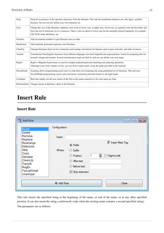 Overview of Rules 15
Strip Strip all occurrences of the specified characters from the filename. This rule has predefined character sets, like digits, symbols,
brackets, but you can also define your own character set.
Case Change the case of the filename: capitalize each word, to lower case, to upper case, invert case, or capitalize only the first letter and
force the rest to lowercase (as in a sentence). There is also an option to force case for the manually entered fragments, for example:
CD, DVD, India, ReNamer, etc.
Serialize Add incremental numbers to put filenames into an order.
Randomize Add randomly generated sequences into filenames.
CleanUp Cleanup filenames from (or for) commonly used naming conventions for Internet, peer-to-peer networks, and other resources.
Translit Transliterate Non-English characters from different languages into their English/Latin representation. Useful for preparing files for
network storage and transfer. Several transliteration maps are built in, and you can define your own maps.
RegEx RegEx (=Regular Expressions) is used for complex pattern/expression matching and replacing operations.
Although it may look complex at first, you can learn it quite easily, using the guide provided in this manual!
PascalScript Scripting allows programming-aware users to code their own renaming rule using predefined set of functions. This rule uses
Pascal/Delphi programming syntax and conventions. Extremely powerful feature in the right hands.
UserInput Rule that simply sets the new names of the files to the names entered in a list (one name per line).
ReformatDate Change format of date/time values in the filename.
Insert Rule
Insert Rule
This rule inserts the specified string at the beginning of the name, or end of the name, or at any other specified
position. It can also insert the string conditionally (only when the existing name contains a second specified string).
The parameters are as follows:
 