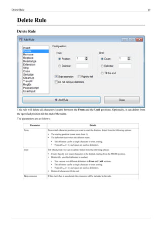 Delete Rule 17
Delete Rule
Delete Rule
This rule will delete all characters located between the From and the Until positions. Optionally, it can delete from
the specified position till the end of the name.
The parameters are as follows:
Parameter Details
From From which character-position you want to start the deletion. Select from the following options:
•
• The starting position (count starts from 1)
•
• The delimiter from where the deletion starts.
•
• The delimiter can be a single character or even a string.
• Typically , . / ( ) - and space are used as delimiters.
Until Till which point you want to delete: Select from the following options:
•
• Count: Specify how many characters to be deleted, starting from the FROM position.
•
• Delete till a specified delimiter is reached.
• You can use two different delimiters in From and Until sections.
•
• The delimiter can be a single character or even a string.
• Typically , . / ( ) - and space are used as delimiters.
•
• Delete all characters till the end.
Skip extension If this check box is unselected, the extension will be included in the rule.
 