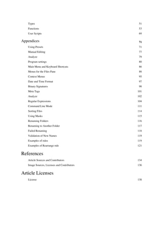 Types 51
Functions 53
User Scripts 69
Appendices 71
Using Presets 71
Manual Editing 77
Analyze 79
Program settings 80
Main Menu and Keyboard Shortcuts 86
Menus for the Files Pane 88
Context Menus 95
Date and Time Format 97
Binary Signatures 98
Meta Tags 101
Analyze 102
Regular Expressions 104
Command Line Mode 111
Sorting Files 114
Using Masks 115
Renaming Folders 116
Renaming to Another Folder 117
Failed Renaming 118
Validation of New Names 119
Examples of rules 119
Examples of Rearrange rule 121
References
Article Sources and Contributors 134
Image Sources, Licenses and Contributors 136
Article Licenses
License 138
 