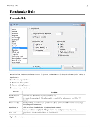 Randomize Rule 30
Randomize Rule
Randomize Rule
This rule inserts randomly generated sequences of specified length and using a selection characters (digits, letters, or
a custom set).
Several common practical uses:
1.
1. Randomize the order files.
2.
2. Destroy existing filenames.
The parameters are as follows:
Parameter Description
Length of random
sequence
Specify how many characters your random sequence should have.
For example, if you are using only digits and set length to 4, you will will get random numbers from 0000 to 9999
(inclusive).
Unique if possible Normally, randomly generated values can repeat themselves. If this option is selected, ReNamer will generate unique
values (no repetition) when possible.
Characters to use The set of characters which will be used for generating random sequences.
You can choose between using digits (0..9), English letters (a..z) or specify your custom set of characters.
Insert where Specify where to insert the number (see below for individual options).
Options for where to insert the number:
 