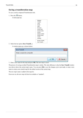 Translit Rule 36
Saving a transliteration map
To save a newly composed Transliteration rule,
1. Press the button.
A menu pops up.
2. Select the last option (Save Translit...).
A window pops up, as shown below:
3. Enter a new name for the map and press OK. The new map is saved.
The process of saving an edited Transliteration map is similar. The only difference is that the Save Translit window
(see above) shows the current map's name. You can press OK to save the changes you've just made, or enter a new
name to create a new translit map for the edited version of the current map.
The new map's name is added to the map list.
From now on, the new map will also be available as "standard".
 