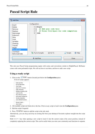 Pascal Script Rule 39
Pascal Script Rule
This rule uses Pascal Script programming engine with syntax and conventions similar to Delphi/Pascal. ReNamer
comes with some preloaded scripts. We will see how to use them, and how to add a new script.
Using a ready script
1. Click on the button (located just below the Configuration pane).
A list of scripts appears.
2. All available scripts are listed above the line. Click on any script to load it into the Configuration pane.
3.
3. Edit the script if required
4. Press button to add the script to the rule stack.
Alternatively, you can drag and drop an existing file from your desktop of favourite explorer straight into the script
window.
Hold SHIFT key when opening a new script to insert it into the current script at the cursor position, instead of
completely replacing the current script. This can be useful when you store your commonly used functions in separate
 