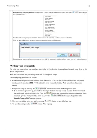 Pascal Script Rule 41
5
Saving the script and giving it a name: The save button is hidden under the scripts menu. So first click on the button. It pops
up a window like this:
Note that all the existing scripts are listed here. (When you save the new script, it will also be added to this list.)
Select the Save script... option (at the very bottom of the menu). Another window pops up.
Enter a name that suggests the function of your script. Press OK. The new name is added to the list of scripts. Now use it as described above.
Writing your own scripts
To write your own scripts, you must have knowledge of Pascal script. Learning Pascal script is easy. Refer to the
Pascal Script section.
Here, we will assume that you already know how to write pascal scripts.
The step-by-step procedure is as follows:
1. Click in the Configuration pane and enter the script directly. (You can also copy it from anywhere and paste it
into the pane by pressing CTRL+V. Or right-click in the pane and select the Paste option from the context
menu.)
2. Compile the script by pressing the button located below the Configuration pane.
• If an error message comes up, troubleshoot the script. The fault message usually includes the line number of
the problematic statement in the script. Press the button and enter that line number to locate the faulty
statement quickly. Then correct the errors and press the button again. Repeat this till a
Compiled successfully! message pops up.
3. Now you can add the script as a rule by pressing button or save it for later use.
4. To save the script press the button. A list pops up:
 