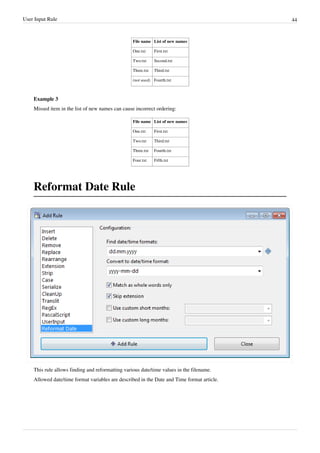User Input Rule 44
File name List of new names
One.txt First.txt
Two.txt Second.txt
Three.txt Third.txt
(not used) Fourth.txt
Example 3
Missed item in the list of new names can cause incorrect ordering:
File name List of new names
One.txt First.txt
Two.txt Third.txt
Three.txt Fourth.txt
Four.txt Fifth.txt
Reformat Date Rule
This rule allows finding and reformatting various date/time values in the filename.
Allowed date/time format variables are described in the Date and Time format article.
 