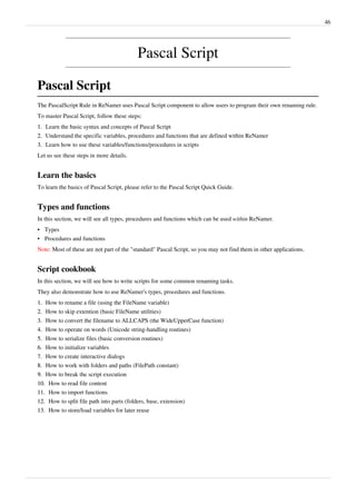 46
Pascal Script
Pascal Script
The PascalScript Rule in ReNamer uses Pascal Script component to allow users to program their own renaming rule.
To master Pascal Script, follow these steps:
1.
1. Learn the basic syntax and concepts of Pascal Script
2.
2. Understand the specific variables, procedures and functions that are defined within ReNamer
3.
3. Learn how to use these variables/functions/procedures in scripts
Let us see these steps in more details.
Learn the basics
To learn the basics of Pascal Script, please refer to the Pascal Script Quick Guide.
Types and functions
In this section, we will see all types, procedures and functions which can be used within ReNamer.
•
• Types
•
• Procedures and functions
Note: Most of these are not part of the "standard" Pascal Script, so you may not find them in other applications.
Script cookbook
In this section, we will see how to write scripts for some common renaming tasks.
They also demonstrate how to use ReNamer's types, procedures and functions.
1.
1. How to rename a file (using the FileName variable)
2.
2. How to skip extention (basic FileName utilities)
3.
3. How to convert the filename to ALLCAPS (the WideUpperCase function)
4.
4. How to operate on words (Unicode string-handling routines)
5.
5. How to serialize files (basic conversion routines)
6.
6. How to initialize variables
7.
7. How to create interactive dialogs
8.
8. How to work with folders and paths (FilePath constant)
9.
9. How to break the script execution
10.
10. How to read file content
11.
11. How to import functions
12.
12. How to split file path into parts (folders, base, extension)
13.
13. How to store/load variables for later reuse
 