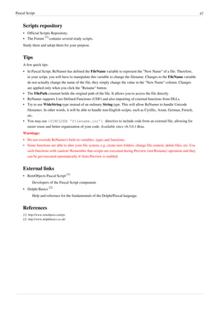 Pascal Script 47
Scripts repository
• Official Scripts Repository.
• The Forum
[1]
contains several ready scripts.
Study them and adopt them for your purpose.
Tips
A few quick tips:
• In Pascal Script, ReNamer has defined the FileName variable to represent the "New Name" of a file. Therefore,
in your script, you will have to manipulate this variable to change the filename. Changes to the FileName variable
do not actually change the name of the file, they simply change the value in the "New Name" column. Changes
are applied only when you click the "Rename" button.
• The FilePath constant holds the original path of the file. It allows you to access the file directly.
• ReNamer supports User Defined Functions (UDF) and also importing of external functions from DLLs.
• Try to use WideString type instead of an ordinary String type. This will allow ReNamer to handle Unicode
filenames. In other words, it will be able to handle non-English scripts, such as Cyrillic, Asian, German, French,
etc.
• You may use {$INCLUDE 'filename.inc'} directive to include code from an external file, allowing for
easier reuse and better organization of your code. Available since v6.5.0.1 Beta.
Warnings:
•
• Do not override ReNamer's built-in variables, types and functions.
•
• Some functions are able to alter your file system, e.g. create new folders, change file content, delete files, etc. Use
such functions with caution! Remember that scripts are executed during Preview (not Rename) operation and they
can be get executed automatically if Auto Preview is enabled.
External links
• RemObjects Pascal Script
[1]
Developers of the Pascal Script component.
• Delphi Basics
[2]
Help and reference for the fundamentals of the Delphi/Pascal language.
References
[1] http://www.remobjects.com/ps
[2] http://www.delphibasics.co.uk/
 