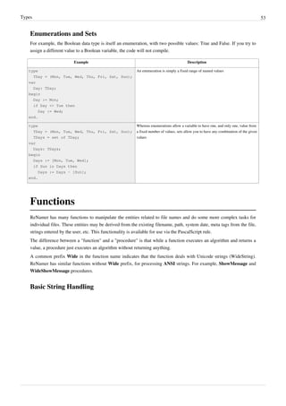 Types 53
Enumerations and Sets
For example, the Boolean data type is itself an enumeration, with two possible values: True and False. If you try to
assign a different value to a Boolean variable, the code will not compile.
Example Description
type
TDay = (Mon, Tue, Wed, Thu, Fri, Sat, Sun);
var
Day: TDay;
begin
Day := Mon;
if Day <> Tue then
Day := Wed;
end.
An enumeration is simply a fixed range of named values
type
TDay = (Mon, Tue, Wed, Thu, Fri, Sat, Sun);
TDays = set of TDay;
var
Days: TDays;
begin
Days := [Mon, Tue, Wed];
if Sun in Days then
Days := Days - [Sun];
end.
Whereas enumerations allow a variable to have one, and only one, value from
a fixed number of values, sets allow you to have any combination of the given
values
Functions
ReNamer has many functions to manipulate the entities related to file names and do some more complex tasks for
individual files. These entities may be derived from the existing filename, path, system date, meta tags from the file,
strings entered by the user, etc. This functionality is available for use via the PascalScript rule.
The difference between a "function" and a "procedure" is that while a function executes an algorithm and returns a
value, a procedure just executes an algorithm without returning anything.
A common prefix Wide in the function name indicates that the function deals with Unicode strings (WideString).
ReNamer has similar functions without Wide prefix, for processing ANSI strings. For example, ShowMessage and
WideShowMessage procedures.
Basic String Handling
 