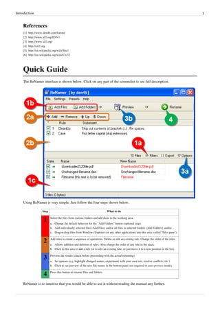 Introduction 3
References
[1] http://www.den4b.com/forum/
[2] http://www.id3.org/ID3v1
[3] http://www.id3.org/
[4] http://exif.org
[5] http://en.wikipedia.org/wiki/Sha1
[6] http://en.wikipedia.org/wiki/Crc32
Quick Guide
The ReNamer interface is shown below. Click on any part of the screenshot to see full description.
Using ReNamer is very simple. Just follow the four steps shown below.
Step What to do
1 Select the files from various folders and add them to the working area.
a. Change the default behavior for the "Add Folders" button (optional step).
b. Add individually selected files (Add Files) and/or all files in selected folders (Add Folders), and/or...
c.
c. Drag-n-drop files from Windows Explorer (or any other application) into this area (called "Files pane").
2 Add rules to create a sequence of operations. Delete or edit an existing rule. Change the order of the rules.
a. Allows addition and deletion of rules. Also change the order of any rule in the stack.
b.
b. Click in this area to add a rule (or to edit an existing rule, or just move it to a new position in the list).
3 Preview the results (check before proceeding with the actual renaming).
a. Set options (e.g. highlight changed names, experiment with your own text, resolve conflicts, etc.).
b. Click to see preview of the new file names in the bottom pane (not required in auto-preview mode).
4 Press this button to rename files and folders.
ReNamer is so intuitive that you would be able to use it without reading the manual any further.
 