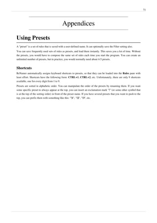 71
Appendices
Using Presets
A "preset" is a set of rules that is saved with a user-defined name. It can optionally save the Filter setting also.
You can save frequently used sets of rules as presets, and load them instantly. This saves you a lot of time. Without
the presets, you would have to compose the same set of rules each time you start the program. You can create an
unlimited number of presets, but in practice, you would normally need about 4-5 presets.
Shortcuts
ReNamer automatically assigns keyboard shortcuts to presets, so that they can be loaded into the Rules pane with
least effort. Shortcuts have the following form: CTRL+1, CTRL+2, etc. Unfortunately, there are only 9 shortcuts
available, one for every digit from 1 to 9.
Presets are sorted in alphabetic order. You can manipulate the order of the presets by renaming them. If you want
some specific preset to always appear at the top, you can insert an exclamation mark "!" (or some other symbol that
is at the top of the sorting order) in front of the preset name. If you have several presets that you want to push to the
top, you can prefix them with something like this: "!1", "!2", "!3", etc.
 