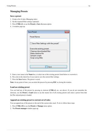 Using Presets 72
Managing Presets
Save a preset
1. Create a list of rules (Managing rules).
2. Set the required Filter settings (optional).
3. Press CTRL+S, or use the Presets > Save As menu option.
4.
4. A window pops up:
5. Enter a new name in the Name box, or select one of the existing presets listed below to overwrite it.
6.
6. Put a tick in the check box if you want to save the current filter settings.
7. Press the Save button. The preset is saved.
Note: At any point of time, you can abort the process by pressing ESC or closing the window.
Load an existing preset
You can load any of the presets by pressing its shortcut (CTRL+1, etc. see above). If you do not remember the
shortcuts, use the Preset > Load menu to see the master list of all existing presets and select a preset from that
list.The selected preset is loaded.
Append an existing preset to current set of rules
You can append any of the presets to the end of the current rules stack. To do it, follow these steps:
1. Press CTRL+M or use the Presets > Manage menu option.
2. The Presets manager window pops up:
 
