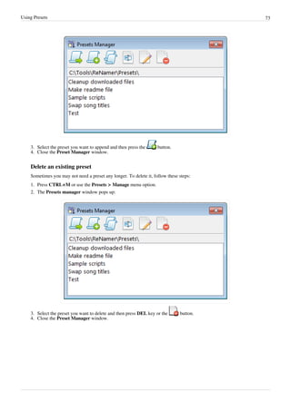 Using Presets 73
3. Select the preset you want to append and then press the button.
4. Close the Preset Manager window.
Delete an existing preset
Sometimes you may not need a preset any longer. To delete it, follow these steps:
1. Press CTRL+M or use the Presets > Manage menu option.
2. The Presets manager window pops up:
3. Select the preset you want to delete and then press DEL key or the button.
4. Close the Preset Manager window.
 