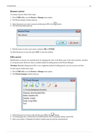 Using Presets 74
Rename a preset
To rename a preset, follow these steps:
1. Press CTRL+M or use the Presets > Manage menu option.
2.
2. The Preset manager window pops up.
3. Select the preset you want to rename and then press F2 or the button.
4.
4. The following dialog pops up:
5. Edit the name (or enter a new name), and press OK or ENTER.
To abort the process at any time, press ESC or close the window.
Edit a preset
Modifications to presets are normally done by changing the rules in the Rules pane of the main interface, and then
re-saving the preset. However, there is another method of editing presets in the Presets Manager.
Warning: Manually editing preset files is not a supported method of editing presets, you are on your own here!
To edit a preset, follow these steps:
1. Press CTRL+M or use the Presets > Manage menu option.
2. The Presets manager window pops up:
3. Select the preset you want to edit and then press F4 or the button.
4.
4. A warning pops up to confirm that you understand the risks of manually editing a preset file.
5.
5. Once you confirm, a Notepad (text editor) window pops up with the selected preset:
 