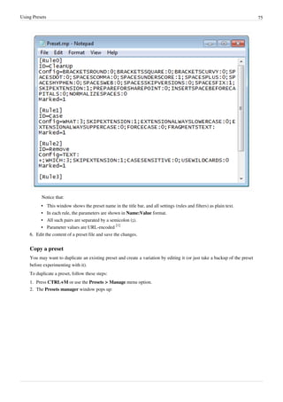 Using Presets 75
Notice that:
•
• This window shows the preset name in the title bar, and all settings (rules and filters) as plain text.
• In each rule, the parameters are shown in Name:Value format.
• All such pairs are separated by a semicolon (;).
• Parameter values are URL-encoded
[1]
6.
6. Edit the content of a preset file and save the changes.
Copy a preset
You may want to duplicate an existing preset and create a variation by editing it (or just take a backup of the preset
before experimenting with it).
To duplicate a preset, follow these steps:
1. Press CTRL+M or use the Presets > Manage menu option.
2. The Presets manager window pops up:
 