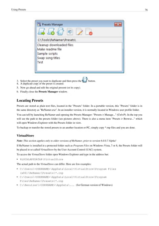 Using Presets 76
3. Select the preset you want to duplicate and then press the button.
4.
4. A duplicate copy of the preset is created.
5.
5. Now go ahead and edit the original present (or its copy).
6. Finally close the Presets Manager window.
Locating Presets
Presets are stored as plain text files, located in the "Presets" folder. In a portable version, this "Presets" folder is in
the same directory as "ReNamer.exe". In an installer version, it is normally located in Windows user profile folder.
You can tell by launching ReNamer and opening the Presets Manager: "Presets > Manage..." (Ctrl+P). In the top you
will see the path to the presets folder (see pictures above). There is also a menu item "Presets > Browse..." which
will open Windows Explorer with the Presets folder in view.
To backup or transfer the stored presets to an another location or PC, simply copy *.rnp files and you are done.
VirtualStore
Note: This section applies only to older versions of ReNamer, prior to version 6.0.0.7 Alpha!
If ReNamer is installed in a protected folder such as Program Files on Windows Vista, 7 or 8, the Presets folder will
be placed in so called VirtualStore by the User Account Control (UAC) system.
To access the VirtualStore folder open Windows Explorer and type in the address bar:
•
• %LOCALAPPDATA%VirtualStore
The actual path to the VirtualStore can differ. Here are few examples:
• C:Users<USERNAME>AppDataLocalVirtualStoreProgram Files
(x86)ReNamerPresets*.rnp
• C:Users<USERNAME>AppDataLocalVirtualStoreProgram
FilesReNamerPresets*.rnp
• C:Benutzer<USERNAME>AppData... (for German version of Windows)
 