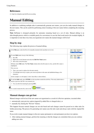 Using Presets 77
References
[1] http://en.wikipedia.org/wiki/Percent-encoding
Manual Editing
In addition to combining multiple rules to automatically generate new names, you can also make manual changes to
the new names. This can be useful for performing minor tweaking of the new names before completing the renaming
process.
Note: ReNamer is designed primarily for automatic renaming based on a set of rules. Manual editing is an
after-thought process which is available purely for convenience in case the final result need to be tweaked slightly. It
is important to note that every time you regenerate new names the manual changes will be lost!
Step by step
The following steps explain the process of manual editing.
1In the Files pane, select the file to be manually renamed (click anywhere on its row).
2To enter Edit mode, do any of the following:
1. Press F2
2. Right-click on the filename and select the Edit New Name option
3.
3. Slow-click on the file-name.
ReName enters Edit mode. The New Name column shows the file name in a box, and the file's name is
highlighted.
Now you can:
•
• Type a new name to replace the old name entirely.
•
• Use left/right arrow keys to place your cursor anywhere in the name and add/delete/change a few
characters.
In this example, we will replace 2 with 3 (the effect is shown below).
3To end the Edit mode, press ENTER (or click anywhere outside the edit box). The newly edited name is
shown as preview (the file is not renamed yet).
• You can abort the renaming by pressing ESC.
4To actually rename the file, click on the button.
Manual changes can get lost
Manual changes will be lost if the new names are regenerated as a result of a Preview operation, executed either:
• automatically (auto preview option triggered by added files or changed rules), or
•
• manually (by clicking the "Preview" button).
This happens because manual changes are not rule based and such changes cannot be passed on to other rules for
further processing. The process for generating new names uses the rules stack and always starts with the original file
name.
If you wish to make manual changes to the new names permanent or semi-permanent you have two options:
1.
1. After making manual changes, perform the renaming so that the changes are committed, then you can continue
adding new rules.
 