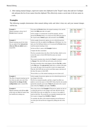 Manual Editing 78
2. After making manual changes, export new names into clipboard via the "Export" menu, then add new UserInput
rule and paste the list of new names from the clipboard. This effectively creates a saved state of all new names in
a rule.
Examples
The following examples demonstrate when manual editing works and when it does not, and your manual changes
will be lost.
Example-1:
Manual renaming is always lost if
Preview button is pressed.
If we press the Preview button, the manual renaming is lost, and the
rules in the Rule pane take over again!
In this example, we renamed the second file manually, and then
pressed the Preview button. As a result, the ALLCAPS rule acted on
the original name (Name2) again, and converted it into NAME2.
Example-2:
Manual renaming may be lost when
files are added (if the Auto preview
when new files are added mode is
turned ON).
In this example, the preview options are set to refresh the preview
whenever new files are added to the Files pane of ReNamer. So, if we
add a new file, ReNamer behaves as if we pressed the Preview button
(and the manual renaming is lost).
So the net effect is same as the Example-1 (above).
Compare the three screenshots:
The first screenshot shows the effect of the Case Rule, which is set to
convert the name to ALLCAPS. Both file names are turned
ALLCAPS.
The second screenshot shows that the file Name2 is manually renamed
to Manual. (The ALLCAPS rule still works on the first file.)
The third screenshot shows what happens when the New file is added
to the Files pane: The auto preview mode forces a refresh of the pane.
As a result, the name of the second file is reset to its original name.
Then the ALLCAPS rule acts afresh on all three names, and turns all
the three file names to ALLCAPS.
The net effect is as if the manual renaming was never done at all.
Example-3:
The effect of manual renaming may be
lost when you add a new rule (if the
Auto preview on change of rules
configurations mode is turned ON).
In this example, the preview options are set to refresh the preview on
any change to the rules.
The file was renamed manually, and then a single Case Rule was
added to convert the names to ALLCAPS. Notice that this rule actually
ignored the manually given name (Name 3) and acted on the original
name of the file (Name2), and made it NAME2.
Example-4:
Manual renaming works if done after
all the rules are added (no matter what
the AutoPreview settings are).
This is the reverse of the Example-3. The preview options are also set
to refresh the preview on any change to the rules. But this time the
ALLCAPS (Case) rule was added first. As soon as it was added, It
acted on both files. The second file was manually renamed after that.
So its name is changed from NAME2 to Name 3.
To conclude, the effect of the manual renaming survived because it
was done after the last Preview (triggered by adding the rule in this
case).
 