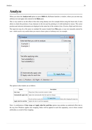 Analyze 79
Analyze
When you select the Analyze tool option (or press Shift+A), ReNamer launches a window, where you can enter any
arbitrary text and apply rules entered in the Rules pane.
This is very useful to see the effect of the rules using dummy text (for example before using the Insert rule). It also
allows to check the positions of any character in the text just by pointing to it with keyboard or mouse. The cursor
position and selection information are displayed in the status bar of the window (Line, Position, Right and Selection).
The input text may be a file name (or multiple file names) loaded from Files pane, or any text manually entered by
user - which can be very useful when you want to clean a piece of arbitrary text, for example.
The options in the window are as follows:
Option Description
Line wrap Wraps lines if they exceed the window's width.
Automatically apply rules Apply rules automatically when the input text changes.
You do not have to press the button after changing the input text.
Apply rules for each line Applies the rules to each line separately.
Note: A combination of Line wrap and Apply rules for each line options may produce an undesired effect due to
the way how Windows applies line wrapping. Rules will be applied to each line separately, even to those created
artificially as a result of line wrapping.
 