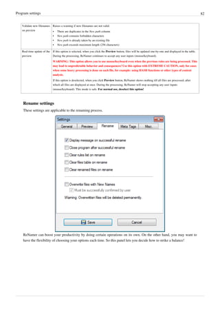 Program settings 82
Validate new filenames
on preview
Raises a warning if new filenames are not valid:
• There are duplicates in the New path column
• New path contains forbidden characters
• New path is already taken by an existing file
• New path exceeds maximum length (256 characters)
Real-time update of the
preview
If this option is selected, when you click the Preview button, files will be updated one-by-one and displayed in the table.
During the processing, ReNamer continues to accept any user inputs (mouse/keyboard).
WARNING: This option allows you to use mouse/keyboard even when the previous rules are being processed. This
may lead to unpredictable behavior and consequences! Use this option with EXTREME CAUTION, only for cases
when some heavy processing is done on each file, for example: using HASH functions or other types of content
analysis.
If this option is deselected, when you click Preview button, ReNamer shows nothing till all files are processed; after
which all files are displayed at once. During the processing, ReNamer will stop accepting any user inputs
(mouse/keyboard). This mode is safe. For normal use, deselect this option!
Rename settings
These settings are applicable to the renaming process.
ReNamer can boost your productivity by doing certain operations on its own. On the other hand, you may want to
have the flexibility of choosing your options each time. So this panel lets you decide how to strike a balance!
 
