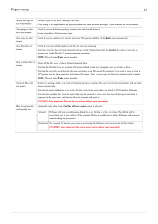 Program settings 83
Display message on
successful rename
Deselect if you do not want a message each time.
(This setting is not applicable to the pop-up windows that show the error messages. Those windows are always shown.)
Close program after
successful rename
Useful if you use ReNamer sparingly (rename once and close ReNamer.)
In case of problem, ReNamer stays open.
Clear rules list after
rename
Useful if you use a different set of rules each time. This option will clear off the Rules pane automatically.
Clear files table on
rename
Useful if you want to load another set of files for each new renaming.
Note that even files that were not renamed in the last round will get cleared off. So, deselect this option if you tend to
rename your loaded files in 2-3 separate renaming operations.
NOTE: This will make Undo option unusable.
Clear renamed files on
rename
Clears off the files once you have finished renaming them.
Note that the files that were not renamed will remain behind, so that you can apply a new set of rules to them.
Note that the currently marked set of rules may not change some file names (for example, if you want to insert a string at
10
th
position, and we have some files with shorter file names.) Even in such cases, the files are considered to be renamed.
NOTE: This will make Undo option unusable.
Overwrite files with
new names
If there is a naming conflict as a result of renaming, the newly renamed files can overwrite the existing files with the same
names automatically.
Note that the name conflict can occur with a file that exists in the same folder, but which is NOT loaded in ReNamer.
Note also that multiple files from the same folder may be renamed in such a way that most of them get overwritten in
sequence. In the worst case, only the last file to be renamed will survive!
CAUTION: Your important files can be overwritten without your knowledge!
Must be successfully
confirmed by user
(Applicable only when Overwrite files with new names option is selected):
Selected ReNamer will pop up confirmation dialog for every file that is to be overwritten. The old file will be
overwritten only if you confirm. (If the renamed file has no conflicts in its folder, ReNamer will rename it
without asking for permission.).
Deselected If a renamed file has the same name as an existing file, ReNamer will overwrite the old file silently.
CAUTION: Your important files can be overwritten without your knowledge!
 