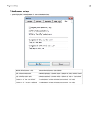 Program settings 85
Miscellaneous settings
A general-purpose tab to provide all miscellaneous settings.
Register preset extension (*.rnp) Associate the .rnp extension with ReNamer.
Add to folders context menu in Windows Explorer, a ReNamer option is added to the context menu for folders.
Add to Send to context menu in Windows Explorer, a ReNamer option is added to the Send to... context menu.
Change text of "Drag your files here" The lower pane of ReNamer will show your custom text when empty
Change text of "Click here to add a rule" The upper pane of ReNamer will show your custom text when empty
 