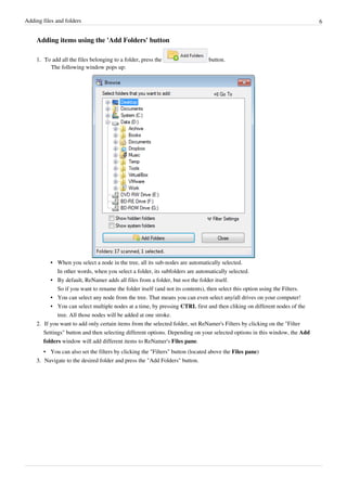 Adding files and folders 6
Adding items using the 'Add Folders' button
1. To add all the files belonging to a folder, press the button.
The following window pops up:
• When you select a node in the tree, all its sub-nodes are automatically selected.
In other words, when you select a folder, its subfolders are automatically selected.
• By default, ReNamer adds all files from a folder, but not the folder itself.
So if you want to rename the folder itself (and not its contents), then select this option using the Filters.
•
• You can select any node from the tree. That means you can even select any/all drives on your computer!
• You can select multiple nodes at a time, by pressing CTRL first and then cliking on different nodes of the
tree. All those nodes will be added at one stroke.
2. If you want to add only certain items from the selected folder, set ReNamer's Filters by clicking on the "Filter
Settings" button and then selecting different options. Depending on your selected options in this window, the Add
folders window will add different items to ReNamer's Files pane.
• You can also set the filters by clicking the "Filters" button (located above the Files pane)
3.
3. Navigate to the desired folder and press the "Add Folders" button.
 