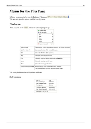 Menus for the Files Pane 88
Menus for the Files Pane
ReNamer has a menu bar between the Rules and Files panes .
This appendix describes options available from this menu.
Files button
When you click on the button, the following list pops up:
Analyze Name Opens analysis window, and loads the names of the selected files into it.
Edit New Name F2 Starts manual editing of the selected filename.
Shell Options for Windows shell operations.
Mark Options for marking specific items.
Clear Options for removing specific items from the Files pane.
Select Options for selecting specific items.
Move Options for moving specific items.
Remove selected items Del Remove selected items from the ReNamer's File pane.
(This command does not delete the items from the disk.)
This menu provides second-level options, as follows:
Shell submenu
 