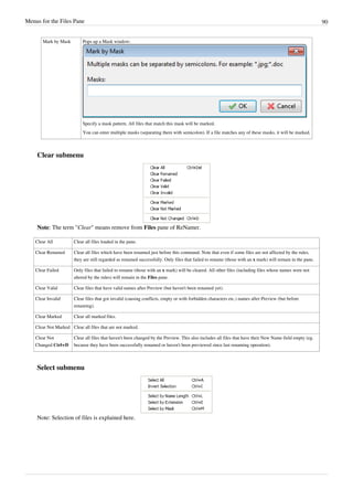 Menus for the Files Pane 90
Mark by Mask Pops up a Mask window:
Specify a mask pattern. All files that match this mask will be marked.
You can enter multiple masks (separating them with semicolon). If a file matches any of these masks, it will be marked.
Clear submenu
Note: The term "Clear" means remove from Files pane of ReNamer.
Clear All Clear all files loaded in the pane.
Clear Renamed Clear all files which have been renamed just before this command. Note that even if some files are not affected by the rules,
they are still regarded as renamed successfully. Only files that failed to rename (those with an x mark) will remain in the pane.
Clear Failed Only files that failed to rename (those with an x mark) will be cleared. All other files (including files whose names were not
altered by the rules) will remain in the Files pane.
Clear Valid Clear files that have valid names after Preview (but haven't been renamed yet).
Clear Invalid Clear files that got invalid (causing conflicts, empty or with forbidden characters etc.) names after Preview (but before
renaming).
Clear Marked Clear all marked files.
Clear Not Marked Clear all files that are not marked.
Clear Not
Changed Ctrl+D
Clear all files that haven't been changed by the Preview. This also includes all files that have their New Name field empty (eg.
because they have been successfully renamed or haven't been previewed since last renaming operation).
Select submenu
Note: Selection of files is explained here.
 