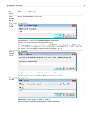 Menus for the Files Pane 91
Select All
Ctrl+A
All files in the pane will be selected.
Invert
Selection
Ctrl+I
Selected files become deselected, and vice versa.
Select by Name
Length
Ctrl+L
Pops up a window:
Specify the length of file name. Only files that exceed that length will be selected.
The length refers to the whole filename including dot and the extension.
Note: A typical application is to check if the file can be put on a CD/DVD. The maximum length allowed in ISO 9660-compliant
file-system is 64 characters. Longer file names are truncated when you burn a CD/DVD. It is difficult to correlate such files with
their originals. To avoid such problems, shorten the names before burning the CD/DVD.
Select by
Extension
Ctrl+E
Pops up a window:
Specify the extension (without the dot). All files having that extension will be selected.
You can enter multiple extensions (they must be separated by semicolons - not comma).
Select by Mask
Ctrl+M
Pops up this window:
Specify the mask. All files matching that pattern will be selected.
You can enter multiple masks (they must be separated by semicolons - not comma).
 
